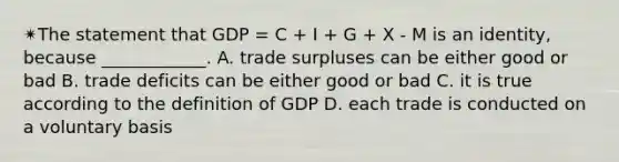 ✴︎The statement that GDP = C + I + G + X - M is an identity, because ____________. A. trade surpluses can be either good or bad B. trade deficits can be either good or bad C. it is true according to the definition of GDP D. each trade is conducted on a voluntary basis