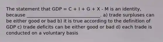 The statement that GDP = C + I + G + X - M is an identity, because ________________________________. a) trade surpluses can be either good or bad b) it is true according to the definition of GDP c) trade deficits can be either good or bad d) each trade is conducted on a voluntary basis