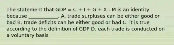 The statement that GDP = C + I + G + X - M is an identity, because ____________. A. trade surpluses can be either good or bad B. trade deficits can be either good or bad C. it is true according to the definition of GDP D. each trade is conducted on a voluntary basis