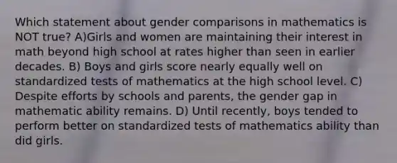 Which statement about gender comparisons in mathematics is NOT true? A)Girls and women are maintaining their interest in math beyond high school at rates higher than seen in earlier decades. B) Boys and girls score nearly equally well on standardized tests of mathematics at the high school level. C) Despite efforts by schools and parents, the gender gap in mathematic ability remains. D) Until recently, boys tended to perform better on standardized tests of mathematics ability than did girls.