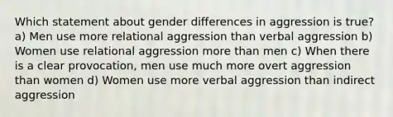 Which statement about gender differences in aggression is true? a) Men use more relational aggression than verbal aggression b) Women use relational aggression more than men c) When there is a clear provocation, men use much more overt aggression than women d) Women use more verbal aggression than indirect aggression