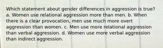 ​Which statement about gender differences in aggression is true? a. Women use relational aggression more than men. b. When there is a clear provocation, men use much more overt aggression than women. c. Men use more relational aggression than verbal aggression. d. Women use more verbal aggression than indirect aggression.