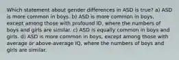 Which statement about gender differences in ASD is true? a) ASD is more common in boys. b) ASD is more common in boys, except among those with profound ID, where the numbers of boys and girls are similar. c) ASD is equally common in boys and girls. d) ASD is more common in boys, except among those with average or above-average IQ, where the numbers of boys and girls are similar.