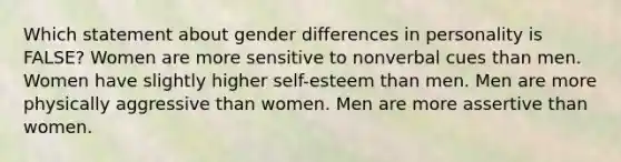 Which statement about gender differences in personality is FALSE? Women are more sensitive to nonverbal cues than men. Women have slightly higher self-esteem than men. Men are more physically aggressive than women. Men are more assertive than women.