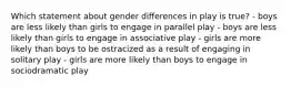 Which statement about gender differences in play is true? - boys are less likely than girls to engage in parallel play - boys are less likely than girls to engage in associative play - girls are more likely than boys to be ostracized as a result of engaging in solitary play - girls are more likely than boys to engage in sociodramatic play