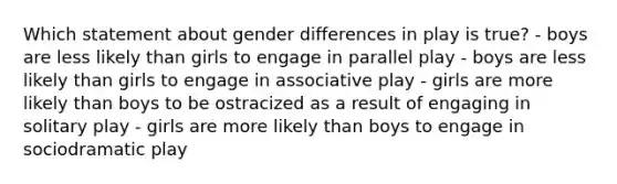 Which statement about gender differences in play is true? - boys are less likely than girls to engage in parallel play - boys are less likely than girls to engage in associative play - girls are more likely than boys to be ostracized as a result of engaging in solitary play - girls are more likely than boys to engage in sociodramatic play