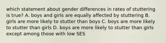 which statement about gender differences in rates of stuttering is true? A. boys and girls are equally affected by stuttering B. girls are more likely to stutter than boys C. boys are more likely to stutter than girls D. boys are more likely to stutter than girls except among those with low SES