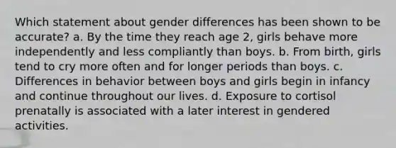 Which statement about gender differences has been shown to be accurate? a. By the time they reach age 2, girls behave more independently and less compliantly than boys. b. From birth, girls tend to cry more often and for longer periods than boys. c. Differences in behavior between boys and girls begin in infancy and continue throughout our lives. d. Exposure to cortisol prenatally is associated with a later interest in gendered activities.