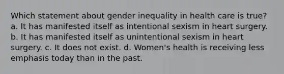 Which statement about gender inequality in health care is true? a. It has manifested itself as intentional sexism in heart surgery. b. It has manifested itself as unintentional sexism in heart surgery. c. It does not exist. d. Women's health is receiving less emphasis today than in the past.