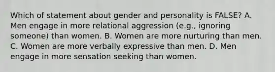 Which of statement about gender and personality is FALSE? A. Men engage in more relational aggression (e.g., ignoring someone) than women. B. Women are more nurturing than men. C. Women are more verbally expressive than men. D. Men engage in more sensation seeking than women.