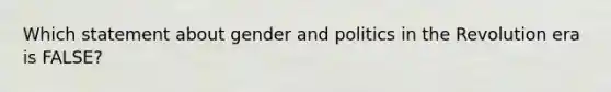 Which statement about gender and politics in the Revolution era is FALSE?