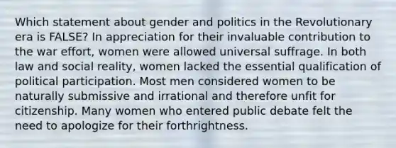 Which statement about gender and politics in the Revolutionary era is FALSE? In appreciation for their invaluable contribution to the war effort, women were allowed universal suffrage. In both law and social reality, women lacked the essential qualification of political participation. Most men considered women to be naturally submissive and irrational and therefore unfit for citizenship. Many women who entered public debate felt the need to apologize for their forthrightness.