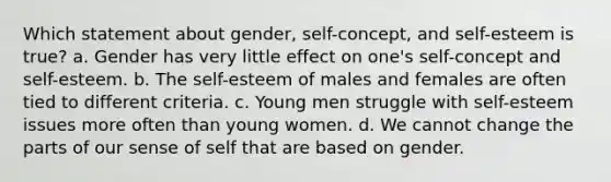 Which statement about gender, self-concept, and self-esteem is true? a. Gender has very little effect on one's self-concept and self-esteem. b. The self-esteem of males and females are often tied to different criteria. c. Young men struggle with self-esteem issues more often than young women. d. We cannot change the parts of our sense of self that are based on gender.