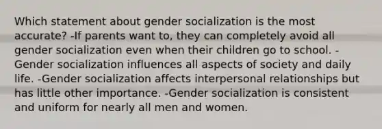 Which statement about gender socialization is the most accurate? -If parents want to, they can completely avoid all gender socialization even when their children go to school. -Gender socialization influences all aspects of society and daily life. -Gender socialization affects interpersonal relationships but has little other importance. -Gender socialization is consistent and uniform for nearly all men and women.