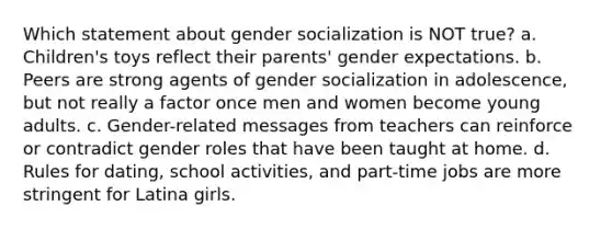 Which statement about gender socialization is NOT true? a. Children's toys reflect their parents' gender expectations. b. Peers are strong agents of gender socialization in adolescence, but not really a factor once men and women become young adults. c. Gender-related messages from teachers can reinforce or contradict gender roles that have been taught at home. d. Rules for dating, school activities, and part-time jobs are more stringent for Latina girls.