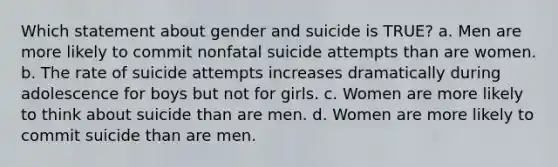 Which statement about gender and suicide is TRUE? a. Men are more likely to commit nonfatal suicide attempts than are women. b. The rate of suicide attempts increases dramatically during adolescence for boys but not for girls. c. Women are more likely to think about suicide than are men. d. Women are more likely to commit suicide than are men.