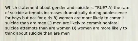 Which statement about gender and suicide is TRUE? A) the rate of suicide attempts increases dramatically during adolescence for boys but not for girls B) women are more likely to commit suicide than are men C) men are likely to commit nonfatal suicide attempts than are women D) women are more likely to think about suicide than are men