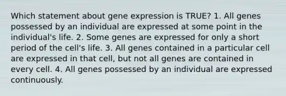 Which statement about gene expression is TRUE? 1. All genes possessed by an individual are expressed at some point in the individual's life. 2. Some genes are expressed for only a short period of the cell's life. 3. All genes contained in a particular cell are expressed in that cell, but not all genes are contained in every cell. 4. All genes possessed by an individual are expressed continuously.