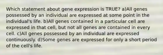 Which statement about gene expression is TRUE? a)All genes possessed by an individual are expressed at some point in the individual's life. b)All genes contained in a particular cell are expressed in that cell, but not all genes are contained in every cell. c)All genes possessed by an individual are expressed continuously. d)Some genes are expressed for only a short period of the cell's life.