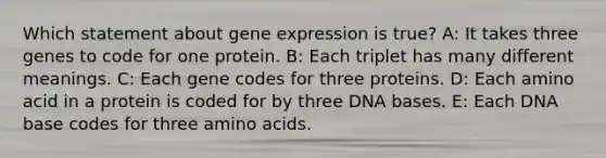 Which statement about gene expression is true? A: It takes three genes to code for one protein. B: Each triplet has many different meanings. C: Each gene codes for three proteins. D: Each amino acid in a protein is coded for by three DNA bases. E: Each DNA base codes for three amino acids.