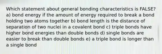 Which statement about general bonding characteristics is FALSE? a) bond energy if the amount of energy required to break a bond holding two atoms together b) bond length is the distance of separation of two nuclei in a covalent bond c) triple bonds have higher bond energies than double bonds d) single bonds are easier to break than double bonds e) a triple bond is longer than a single bond