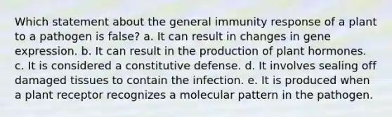 Which statement about the general immunity response of a plant to a pathogen is false? a. It can result in changes in gene expression. b. It can result in the production of plant hormones. c. It is considered a constitutive defense. d. It involves sealing off damaged tissues to contain the infection. e. It is produced when a plant receptor recognizes a molecular pattern in the pathogen.