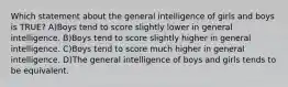 Which statement about the general intelligence of girls and boys is TRUE? A)Boys tend to score slightly lower in general intelligence. B)Boys tend to score slightly higher in general intelligence. C)Boys tend to score much higher in general intelligence. D)The general intelligence of boys and girls tends to be equivalent.