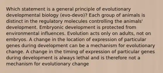 Which statement is a general principle of evolutionary developmental biology (evo-devo)? Each group of animals is distinct in the regulatory molecules controlling the animals' development. Embryonic development is protected from environmental influences. Evolution acts only on adults, not on embryos. A change in the location of expression of particular genes during development can be a mechanism for evolutionary change. A change in the timing of expression of particular genes during development is always lethal and is therefore not a mechanism for evolutionary change