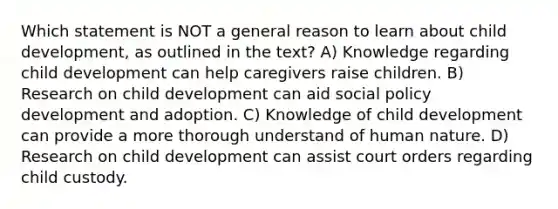 Which statement is NOT a general reason to learn about child development, as outlined in the text? A) Knowledge regarding child development can help caregivers raise children. B) Research on child development can aid social policy development and adoption. C) Knowledge of child development can provide a more thorough understand of human nature. D) Research on child development can assist court orders regarding child custody.