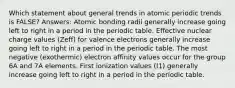 Which statement about general trends in atomic periodic trends is FALSE? Answers: Atomic bonding radii generally increase going left to right in a period in the periodic table. Effective nuclear charge values (Zeff) for valence electrons generally increase going left to right in a period in the periodic table. The most negative (exothermic) electron affinity values occur for the group 6A and 7A elements. First ionization values (I1) generally increase going left to right in a period in the periodic table.