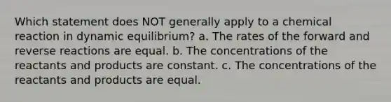 Which statement does NOT generally apply to a chemical reaction in dynamic equilibrium? a. The rates of the forward and reverse reactions are equal. b. The concentrations of the reactants and products are constant. c. The concentrations of the reactants and products are equal.