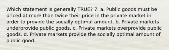 Which statement is generally TRUE? 7. a. Public goods must be priced at more than twice their price in the private market in order to provide the socially optimal amount. b. Private markets underprovide public goods. c. Private markets overprovide public goods. d. Private markets provide the socially optimal amount of public good.