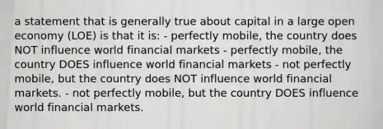 a statement that is generally true about capital in a large open economy (LOE) is that it is: - perfectly mobile, the country does NOT influence world financial markets - perfectly mobile, the country DOES influence world financial markets - not perfectly mobile, but the country does NOT influence world financial markets. - not perfectly mobile, but the country DOES influence world financial markets.