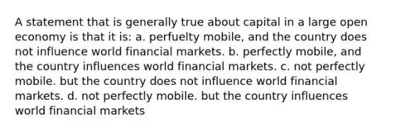 A statement that is generally true about capital in a large open economy is that it is: a. perfuelty mobile, and the country does not influence world financial markets. b. perfectly mobile, and the country influences world financial markets. c. not perfectly mobile. but the country does not influence world financial markets. d. not perfectly mobile. but the country influences world financial markets