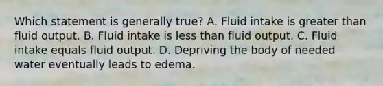 Which statement is generally true? A. Fluid intake is greater than fluid output. B. Fluid intake is less than fluid output. C. Fluid intake equals fluid output. D. Depriving the body of needed water eventually leads to edema.