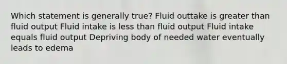 Which statement is generally true? Fluid outtake is greater than fluid output Fluid intake is less than fluid output Fluid intake equals fluid output Depriving body of needed water eventually leads to edema