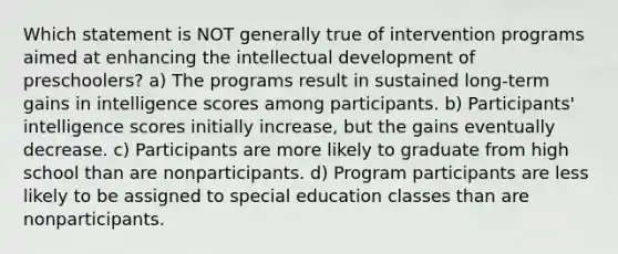 Which statement is NOT generally true of intervention programs aimed at enhancing the intellectual development of preschoolers? a) The programs result in sustained long-term gains in intelligence scores among participants. b) Participants' intelligence scores initially increase, but the gains eventually decrease. c) Participants are more likely to graduate from high school than are nonparticipants. d) Program participants are less likely to be assigned to special education classes than are nonparticipants.