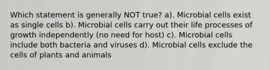 Which statement is generally NOT true? a). Microbial cells exist as single cells b). Microbial cells carry out their life processes of growth independently (no need for host) c). Microbial cells include both bacteria and viruses d). Microbial cells exclude the cells of plants and animals