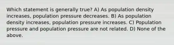 Which statement is generally true? A) As population density increases, population pressure decreases. B) As population density increases, population pressure increases. C) Population pressure and population pressure are not related. D) None of the above.