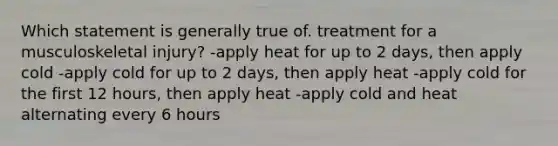 Which statement is generally true of. treatment for a musculoskeletal injury? -apply heat for up to 2 days, then apply cold -apply cold for up to 2 days, then apply heat -apply cold for the first 12 hours, then apply heat -apply cold and heat alternating every 6 hours