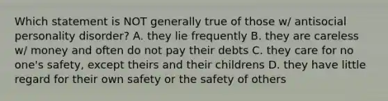 Which statement is NOT generally true of those w/ antisocial personality disorder? A. they lie frequently B. they are careless w/ money and often do not pay their debts C. they care for no one's safety, except theirs and their childrens D. they have little regard for their own safety or the safety of others