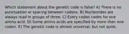 Which statement about the genetic code is false? A) There is no punctuation or spacing between codons. B) Nucleotides are always read in groups of three. C) Every codon codes for one amino acid. D) Some amino acids are specified by more than one codon. E) The genetic code is almost universal, but not quite.