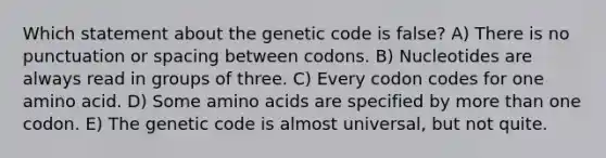 Which statement about the genetic code is false? A) There is no punctuation or spacing between codons. B) Nucleotides are always read in groups of three. C) Every codon codes for one amino acid. D) Some amino acids are specified by more than one codon. E) The genetic code is almost universal, but not quite.