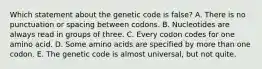 Which statement about the genetic code is false? A. There is no punctuation or spacing between codons. B. Nucleotides are always read in groups of three. C. Every codon codes for one amino acid. D. Some amino acids are specified by more than one codon. E. The genetic code is almost universal, but not quite.