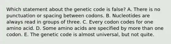 Which statement about the genetic code is false? A. There is no punctuation or spacing between codons. B. Nucleotides are always read in groups of three. C. Every codon codes for one amino acid. D. Some amino acids are specified by more than one codon. E. The genetic code is almost universal, but not quite.