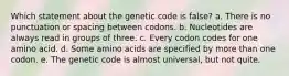 Which statement about the genetic code is false? a. There is no punctuation or spacing between codons. b. Nucleotides are always read in groups of three. c. Every codon codes for one amino acid. d. Some amino acids are specified by more than one codon. e. The genetic code is almost universal, but not quite.