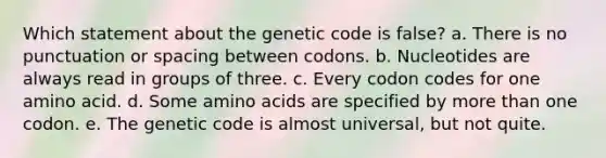 Which statement about the genetic code is false? a. There is no punctuation or spacing between codons. b. Nucleotides are always read in groups of three. c. Every codon codes for one amino acid. d. Some <a href='https://www.questionai.com/knowledge/k9gb720LCl-amino-acids' class='anchor-knowledge'>amino acids</a> are specified by <a href='https://www.questionai.com/knowledge/keWHlEPx42-more-than' class='anchor-knowledge'>more than</a> one codon. e. The genetic code is almost universal, but not quite.