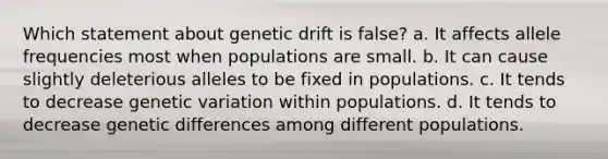 Which statement about genetic drift is false? a. It affects allele frequencies most when populations are small. b. It can cause slightly deleterious alleles to be fixed in populations. c. It tends to decrease genetic variation within populations. d. It tends to decrease genetic differences among different populations.