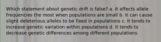 Which statement about genetic drift is false? a. It affects allele frequencies the most when populations are small b. It can cause slight deleterious alleles to be fixed in populations c. It tends to increase genetic variation within populations d. It tends to decrease genetic differences among different populations