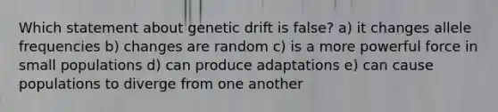 Which statement about genetic drift is false? a) it changes allele frequencies b) changes are random c) is a more powerful force in small populations d) can produce adaptations e) can cause populations to diverge from one another